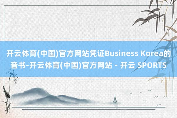 开云体育(中国)官方网站凭证Business Korea的音书-开云体育(中国)官方网站 - 开云 SPORTS