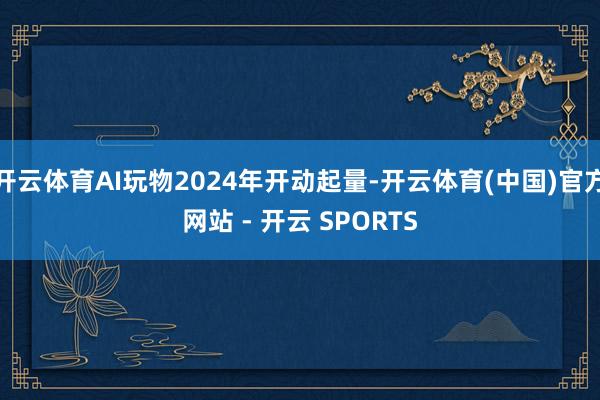 开云体育AI玩物2024年开动起量-开云体育(中国)官方网站 - 开云 SPORTS