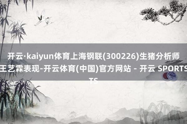 开云·kaiyun体育上海钢联(300226)生猪分析师王艺霖表现-开云体育(中国)官方网站 - 开云 SPORTS