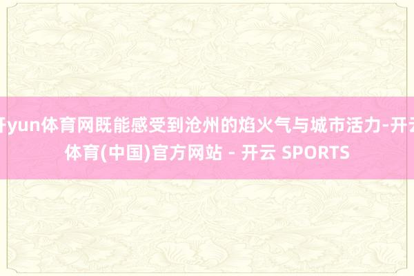 开yun体育网既能感受到沧州的焰火气与城市活力-开云体育(中国)官方网站 - 开云 SPORTS