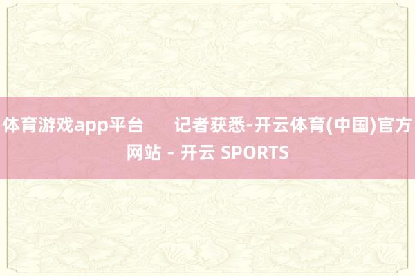 体育游戏app平台      记者获悉-开云体育(中国)官方网站 - 开云 SPORTS