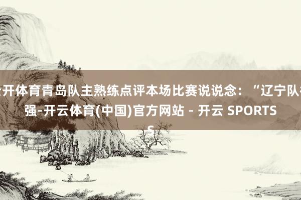 云开体育青岛队主熟练点评本场比赛说说念：“辽宁队很强-开云体育(中国)官方网站 - 开云 SPORTS