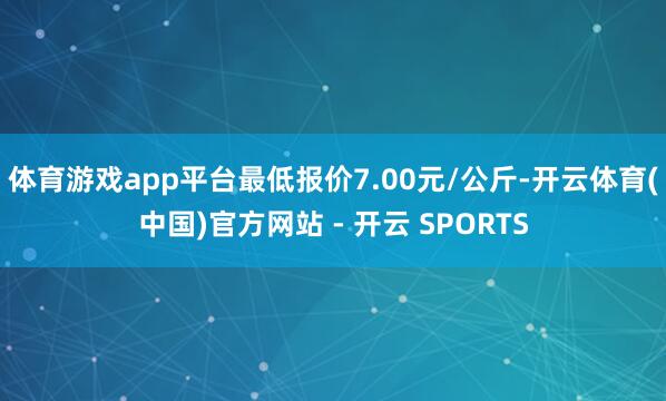 体育游戏app平台最低报价7.00元/公斤-开云体育(中国)官方网站 - 开云 SPORTS