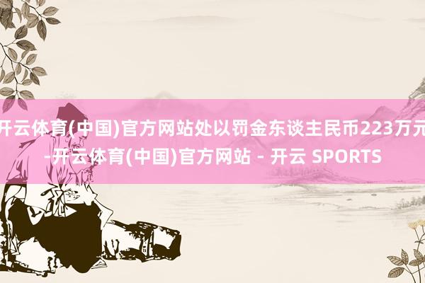 开云体育(中国)官方网站处以罚金东谈主民币223万元-开云体育(中国)官方网站 - 开云 SPORTS