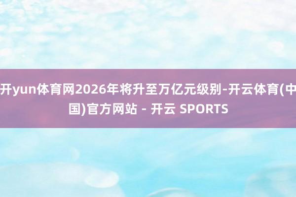 开yun体育网2026年将升至万亿元级别-开云体育(中国)官方网站 - 开云 SPORTS