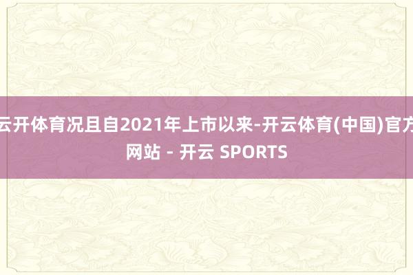 云开体育况且自2021年上市以来-开云体育(中国)官方网站 - 开云 SPORTS