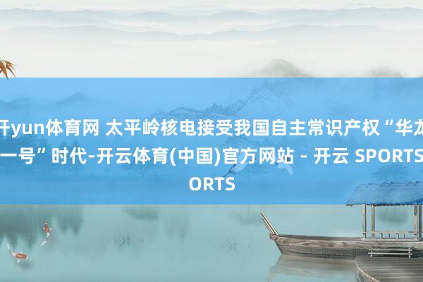 开yun体育网 太平岭核电接受我国自主常识产权“华龙一号”时代-开云体育(中国)官方网站 - 开云 SPORTS