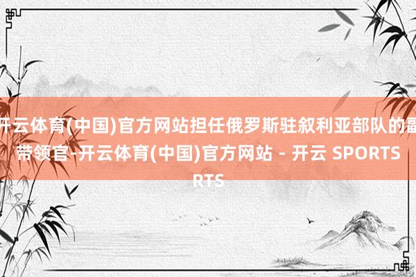 开云体育(中国)官方网站担任俄罗斯驻叙利亚部队的副带领官-开云体育(中国)官方网站 - 开云 SPORTS