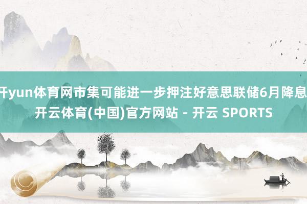 开yun体育网市集可能进一步押注好意思联储6月降息-开云体育(中国)官方网站 - 开云 SPORTS