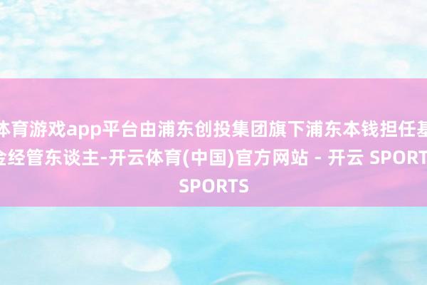 体育游戏app平台由浦东创投集团旗下浦东本钱担任基金经管东谈主-开云体育(中国)官方网站 - 开云 SPORTS