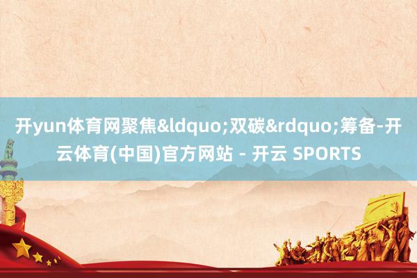开yun体育网聚焦&ldquo;双碳&rdquo;筹备-开云体育(中国)官方网站 - 开云 SPORTS