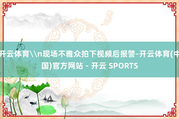 开云体育\n现场不雅众拍下视频后报警-开云体育(中国)官方网站 - 开云 SPORTS