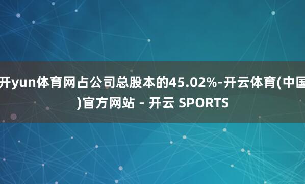 开yun体育网占公司总股本的45.02%-开云体育(中国)官方网站 - 开云 SPORTS