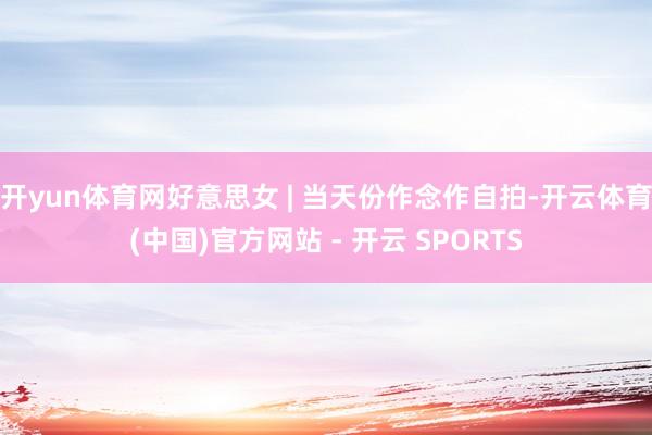 开yun体育网好意思女 | 当天份作念作自拍-开云体育(中国)官方网站 - 开云 SPORTS