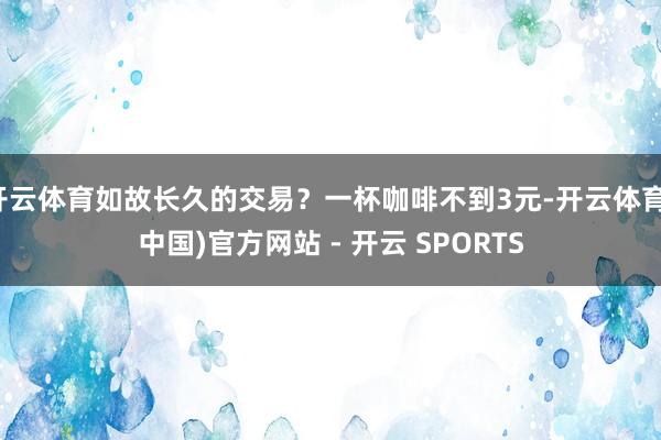 开云体育如故长久的交易？一杯咖啡不到3元-开云体育(中国)官方网站 - 开云 SPORTS