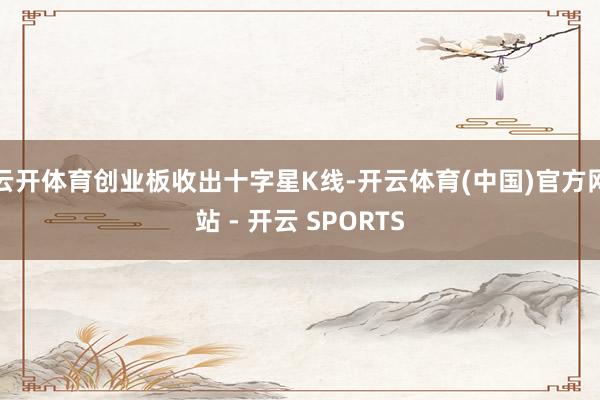 云开体育创业板收出十字星K线-开云体育(中国)官方网站 - 开云 SPORTS