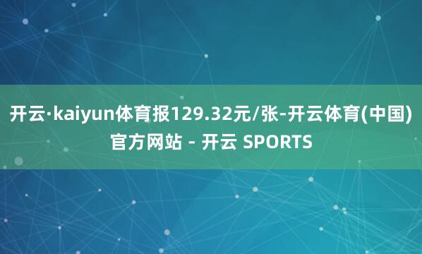 开云·kaiyun体育报129.32元/张-开云体育(中国)官方网站 - 开云 SPORTS