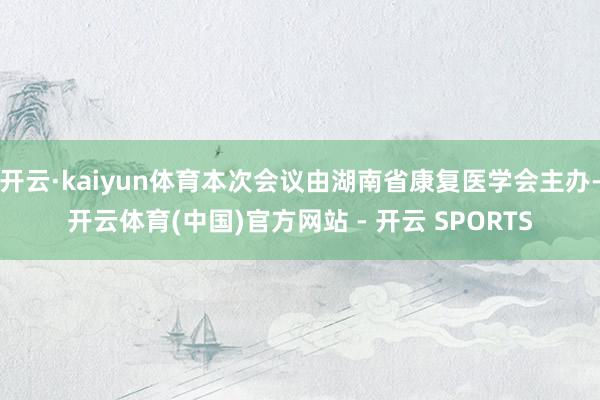 开云·kaiyun体育本次会议由湖南省康复医学会主办-开云体育(中国)官方网站 - 开云 SPORTS