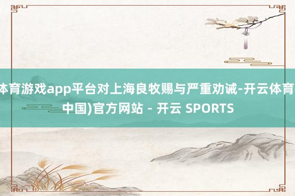 体育游戏app平台对上海良牧赐与严重劝诫-开云体育(中国)官方网站 - 开云 SPORTS