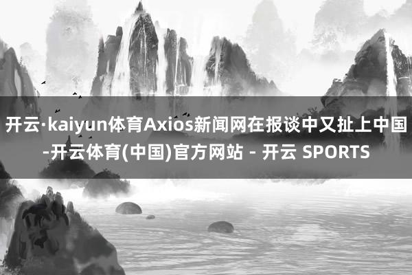 开云·kaiyun体育Axios新闻网在报谈中又扯上中国-开云体育(中国)官方网站 - 开云 SPORTS