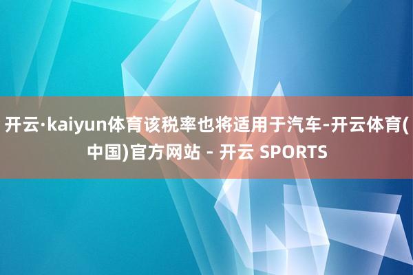 开云·kaiyun体育该税率也将适用于汽车-开云体育(中国)官方网站 - 开云 SPORTS
