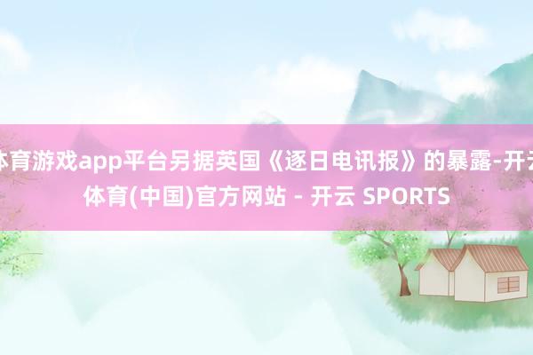 体育游戏app平台另据英国《逐日电讯报》的暴露-开云体育(中国)官方网站 - 开云 SPORTS