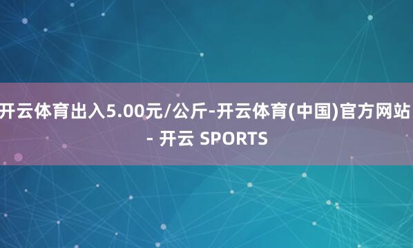 开云体育出入5.00元/公斤-开云体育(中国)官方网站 - 开云 SPORTS