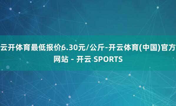 云开体育最低报价6.30元/公斤-开云体育(中国)官方网站 - 开云 SPORTS