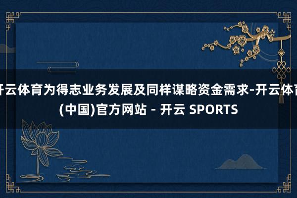 开云体育为得志业务发展及同样谋略资金需求-开云体育(中国)官方网站 - 开云 SPORTS