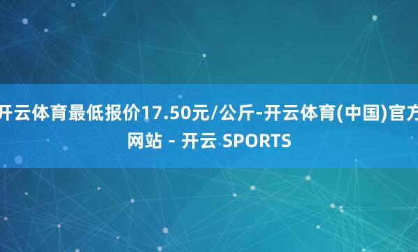 开云体育最低报价17.50元/公斤-开云体育(中国)官方网站 - 开云 SPORTS