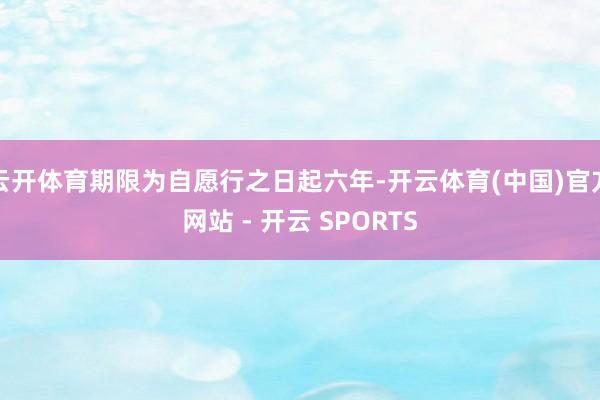 云开体育期限为自愿行之日起六年-开云体育(中国)官方网站 - 开云 SPORTS