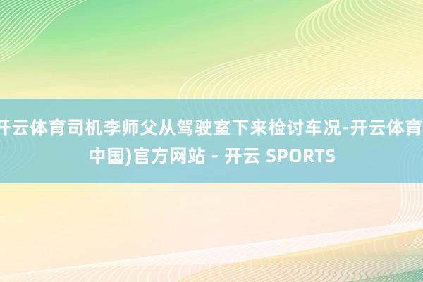 开云体育司机李师父从驾驶室下来检讨车况-开云体育(中国)官方网站 - 开云 SPORTS