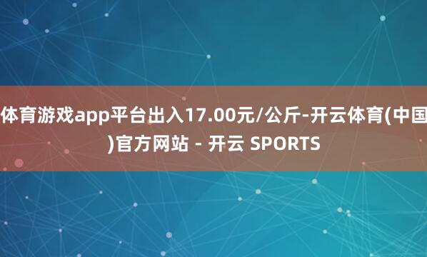 体育游戏app平台出入17.00元/公斤-开云体育(中国)官方网站 - 开云 SPORTS