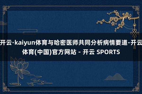开云·kaiyun体育与哈密医师共同分析病情要道-开云体育(中国)官方网站 - 开云 SPORTS