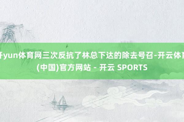 开yun体育网三次反抗了林总下达的除去号召-开云体育(中国)官方网站 - 开云 SPORTS