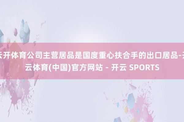 云开体育公司主营居品是国度重心扶合手的出口居品-开云体育(中国)官方网站 - 开云 SPORTS
