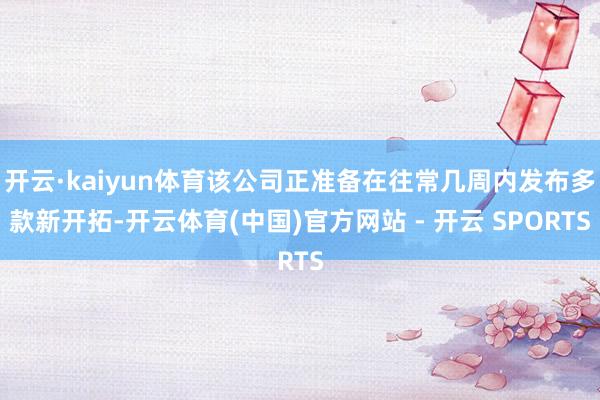 开云·kaiyun体育该公司正准备在往常几周内发布多款新开拓-开云体育(中国)官方网站 - 开云 SPORTS